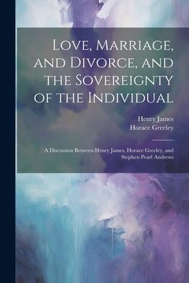 Love Marriage and Divorce and the Sovereignty of the Individual: A Discussion Between Henry James Horace Greeley and Stephen Pearl Andrews