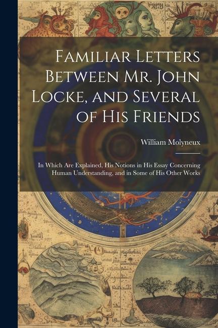 Familiar Letters Between Mr. John Locke and Several of His Friends: In Which Are Explained His Notions in His Essay Concerning Human Understanding