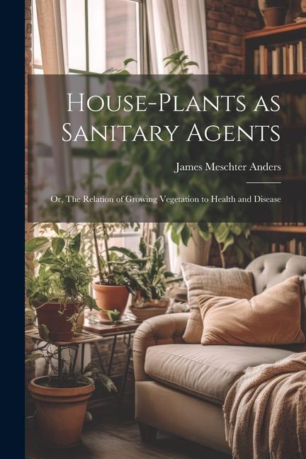 House-Plants as Sanitary Agents; or The Relation of Growing Vegetation to Health and Disease