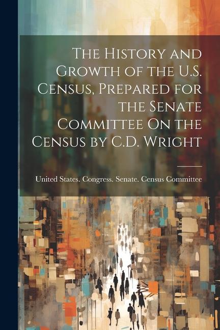 The History and Growth of the U.S. Census Prepared for the Senate Committee On the Census by C.D. Wright