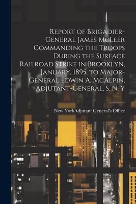 Report of Brigadier-General James McLeer Commanding the Troops During the Surface Railroad Strike in Brooklyn January 1895 to Major-General Edwin A. McAlpin Adjutant-General S. N. Y