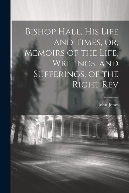 Bishop Hall his Life and Times or Memoirs of the Life Writings and Sufferings of the Right Rev