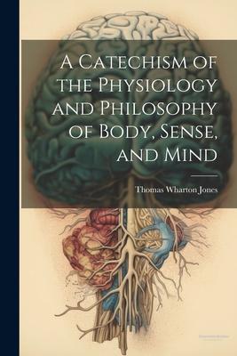 A Catechism of the Physiology and Philosophy of Body Sense and Mind