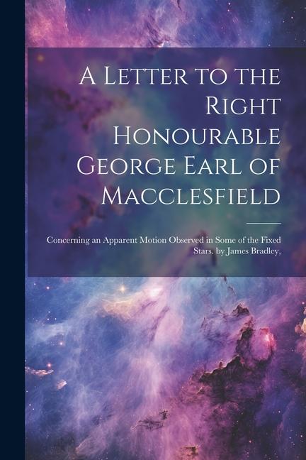 A Letter to the Right Honourable George Earl of Macclesfield: Concerning an Apparent Motion Observed in Some of the Fixed Stars. by James Bradley