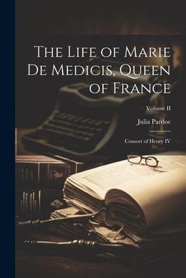 The Life of Marie de Medicis Queen of France: Consort of Henry IV; Volume II
