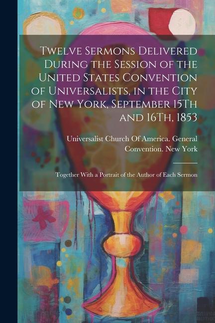 Twelve Sermons Delivered During the Session of the United States Convention of Universalists in the City of New York September 15Th and 16Th 1853