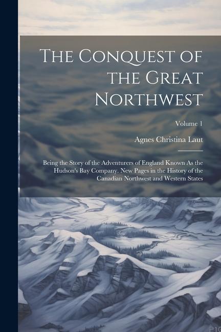 The Conquest of the Great Northwest: Being the Story of the Adventurers of England Known As the Hudson‘s Bay Company. New Pages in the History of the