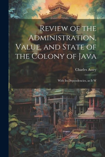 Review of the Administration Value and State of the Colony of Java: With Its Dependencies as it W