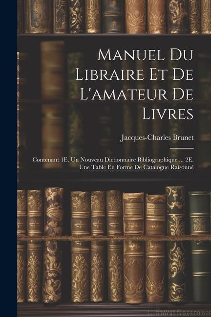 Manuel Du Libraire Et De L‘amateur De Livres: Contenant 1E. Un Nouveau Dictionnaire Bibliographique ... 2E. Une Table En Forme De Catalogue Raisonné