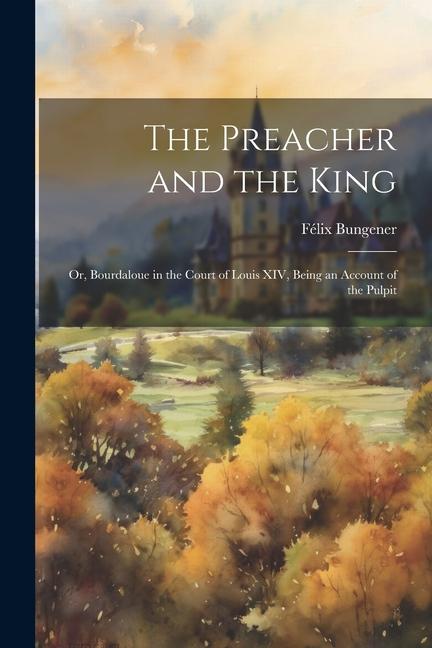 The Preacher and the King: Or Bourdaloue in the Court of Louis XIV Being an Account of the Pulpit