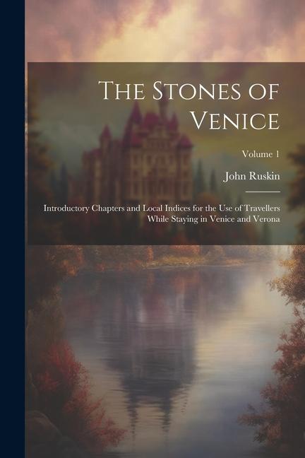 The Stones of Venice: Introductory Chapters and Local Indices for the Use of Travellers While Staying in Venice and Verona; Volume 1