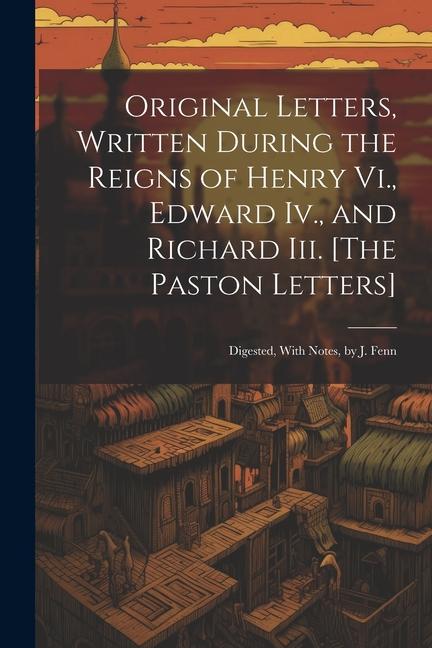 Original Letters Written During the Reigns of Henry Vi. Edward Iv. and Richard Iii. [The Paston Letters]: Digested With Notes by J. Fenn