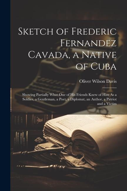 Sketch of Frederic Fernandez Cavada a Native of Cuba: Showing Partially What One of His Friends Knew of Him As a Soldier a Gentleman a Poet a Dipl