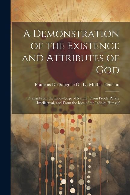 A Demonstration of the Existence and Attributes of God: Drawn From the Knowledge of Nature From Proofs Purely Intellectual and From the Idea of the