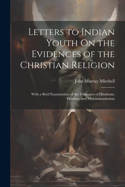 Letters to Indian Youth On the Evidences of the Christian Religion: With a Brief Examination of the Evidences of Hinduism Pársíism and Muhammadanism