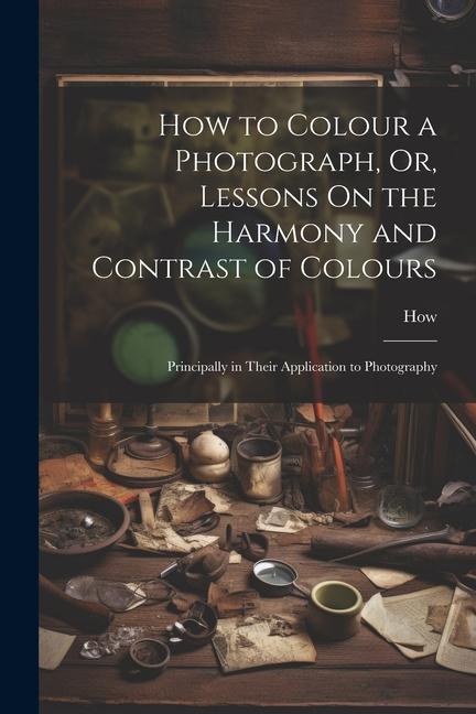 How to Colour a Photograph Or Lessons On the Harmony and Contrast of Colours: Principally in Their Application to Photography