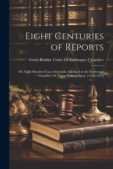 Eight Centuries of Reports: Or Eight Hundred Cases Solemnly Adjudged in the Exchequer Chamber Or Upon Writs of Error. [1220-1623]