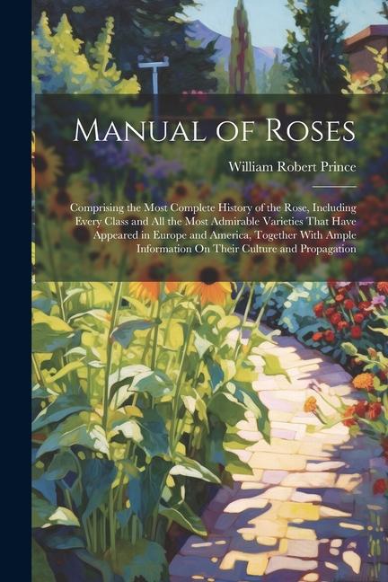 Manual of Roses: Comprising the Most Complete History of the Rose Including Every Class and All the Most Admirable Varieties That Have