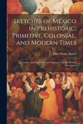 Sketches of Mexico in Prehistoric Primitive Colonial and Modern Times: Lectures at the Ohio Wesleyan University On the Merrick Foundation
