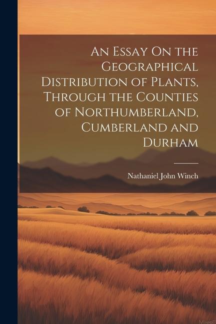 An Essay On the Geographical Distribution of Plants Through the Counties of Northumberland Cumberland and Durham