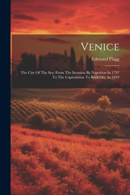 Venice: The City Of The Sea: From The Invasion By Napoléon In 1797 To The Capitulation To Radetzky In 1849