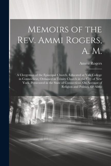 Memoirs of the Rev. Ammi Rogers A. M.: A Clergyman of the Episcopal Church Educated at Yale College in Connecticut Ordained in Trinity Church in th