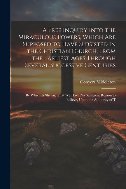 A Free Inquiry Into the Miraculous Powers Which are Supposed to Have Subsisted in the Christian Church From the Earliest Ages Through Several Succes