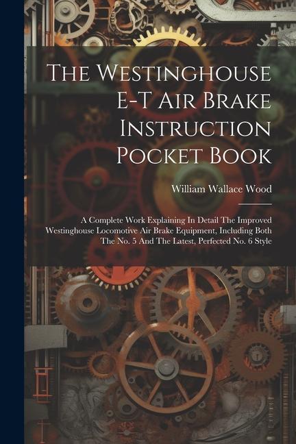The Westinghouse E-t Air Brake Instruction Pocket Book: A Complete Work Explaining In Detail The Improved Westinghouse Locomotive Air Brake Equipment
