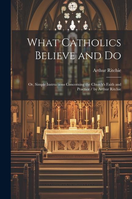 What Catholics Believe and Do: Or Simple Instructions Concerning the Church‘s Faith and Practice / by Arthur Ritchie