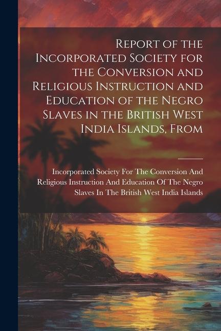 Report of the Incorporated Society for the Conversion and Religious Instruction and Education of the Negro Slaves in the British West India Islands From