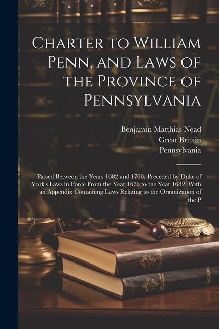 Charter to William Penn and Laws of the Province of Pennsylvania: Passed Between the Years 1682 and 1700 Preceded by Duke of York‘s Laws in Force Fr