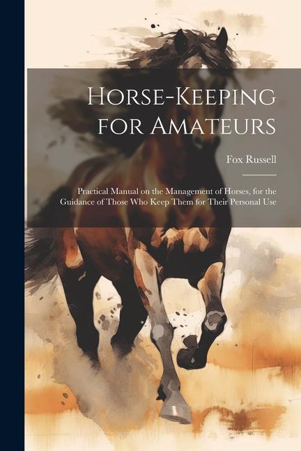 Horse-keeping for Amateurs: Practical Manual on the Management of Horses for the Guidance of Those who Keep Them for Their Personal Use