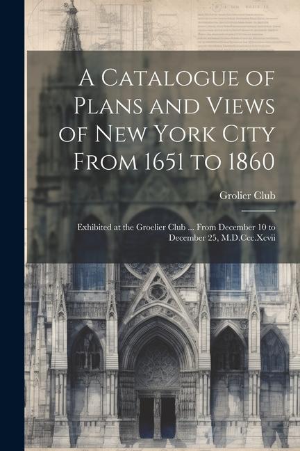 A Catalogue of Plans and Views of New York City From 1651 to 1860: Exhibited at the Groelier Club ... From December 10 to December 25 M.D.Ccc.Xcvii