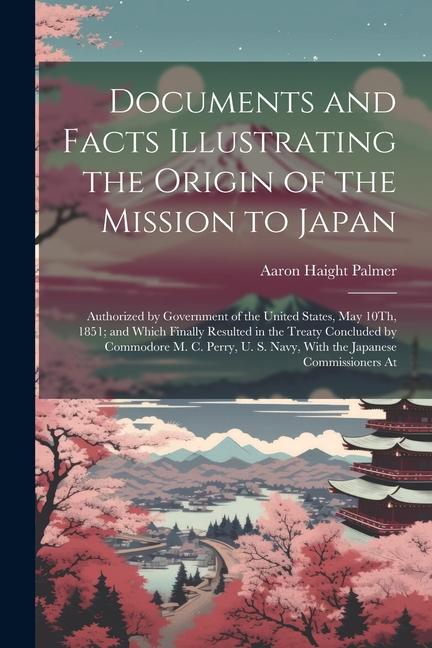 Documents and Facts Illustrating the Origin of the Mission to Japan: Authorized by Government of the United States May 10Th 1851; and Which Finally