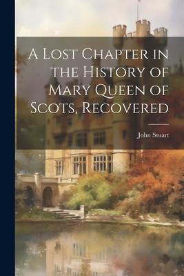 A Lost Chapter in the History of Mary Queen of Scots Recovered