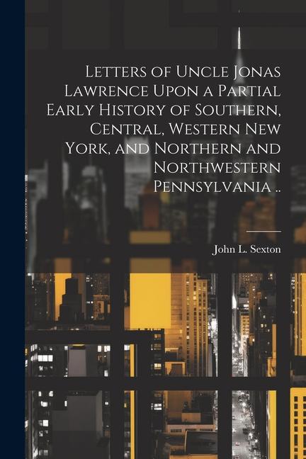 Letters of Uncle Jonas Lawrence Upon a Partial Early History of Southern Central Western New York and Northern and Northwestern Pennsylvania ..