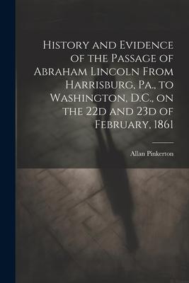 History and Evidence of the Passage of Abraham Lincoln From Harrisburg Pa. to Washington D.C. on the 22d and 23d of February 1861