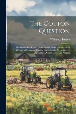 The Cotton Question: The Production Export Manufacture and Consumption of Cotton. a Condensed Treatise On Cotton in All Its Aspects: Agr