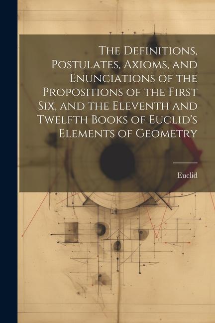 The Definitions Postulates Axioms and Enunciations of the Propositions of the First Six and the Eleventh and Twelfth Books of Euclid‘s Elements of Geometry