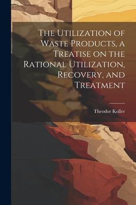 The Utilization of Waste Products a Treatise on the Rational Utilization Recovery and Treatment