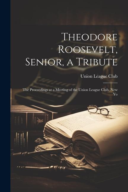 Theodore Roosevelt Senior a Tribute; the Proceedings at a Meeting of the Union League Club New Yo