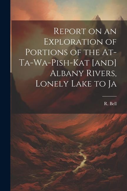 Report on an Exploration of Portions of the At-ta-wa-pish-kat [and] Albany Rivers Lonely Lake to Ja