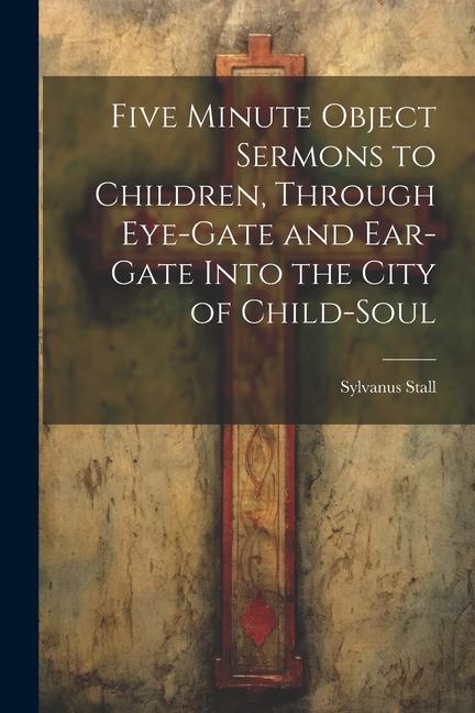 Five Minute Object Sermons to Children Through Eye-gate and Ear-gate Into the City of Child-soul