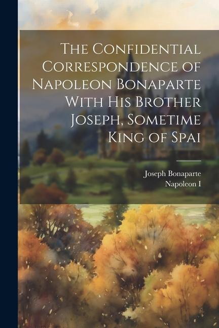 The Confidential Correspondence of Napoleon Bonaparte With his Brother Joseph Sometime King of Spai