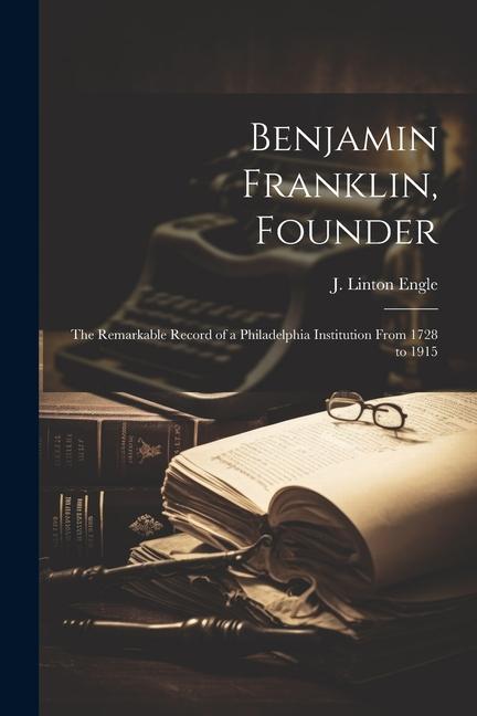 Benjamin Franklin Founder: The Remarkable Record of a Philadelphia Institution From 1728 to 1915