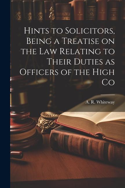 Hints to Solicitors Being a Treatise on the law Relating to Their Duties as Officers of the High Co