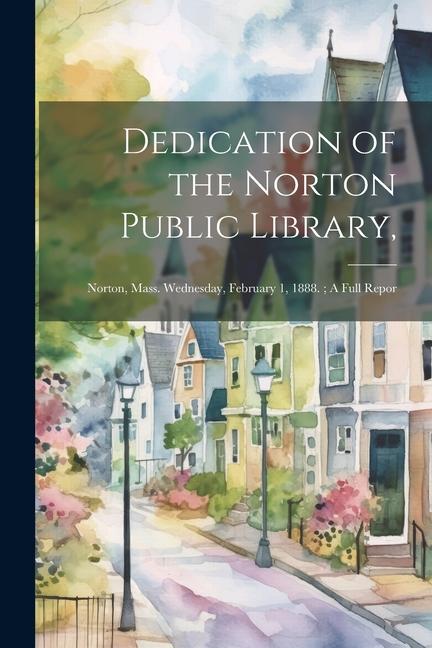 Dedication of the Norton Public Library: Norton Mass. Wednesday February 1 1888.; A Full Repor
