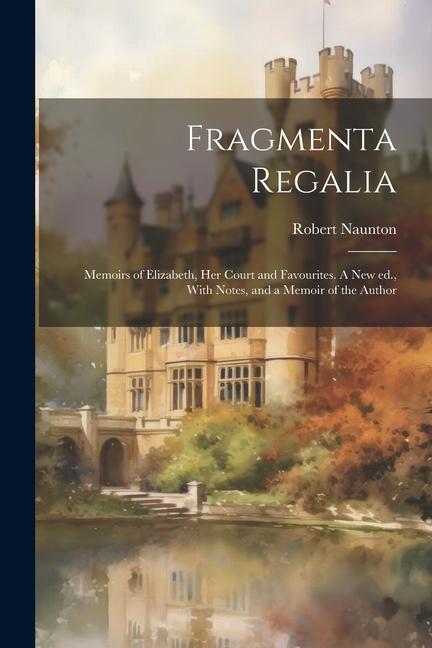 Fragmenta Regalia: Memoirs of Elizabeth her Court and Favourites. A new ed. With Notes and a Memoir of the Author