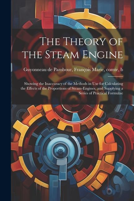 The Theory of the Steam Engine; Showing the Inaccuracy of the Methods in use for Calculating the Effects of the Proportions of Steam-engines and Supp