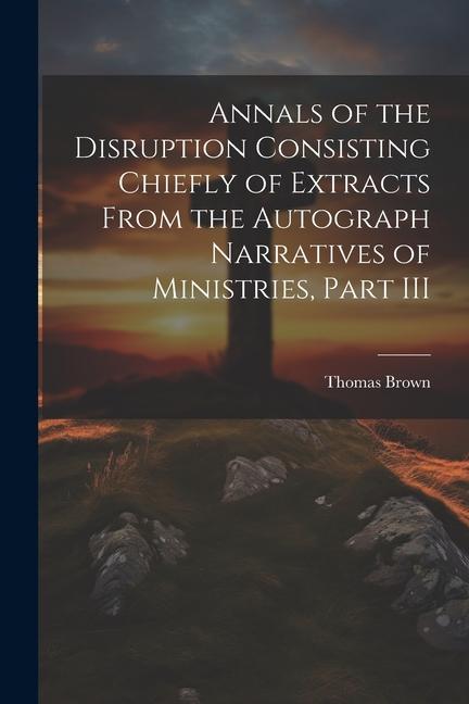Annals of the Disruption Consisting Chiefly of Extracts From the Autograph Narratives of Ministries Part III